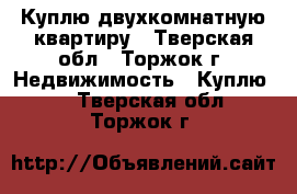 Куплю двухкомнатную квартиру - Тверская обл., Торжок г. Недвижимость » Куплю   . Тверская обл.,Торжок г.